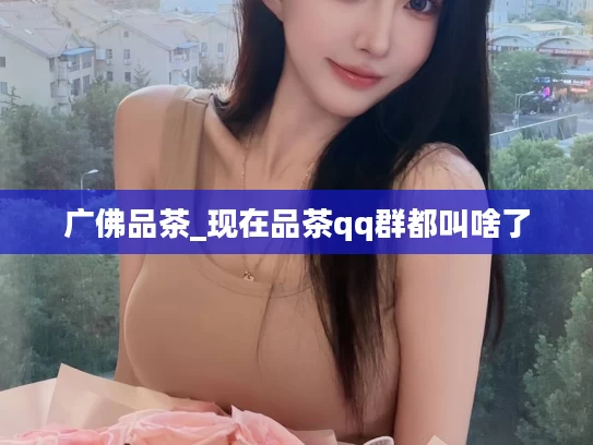 广佛品茶_现在品茶qq群都叫啥了