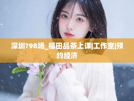 深圳?98场_福田品茶上课|工作室|预约经济