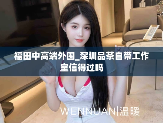 福田中高端外围_深圳品茶自带工作室信得过吗